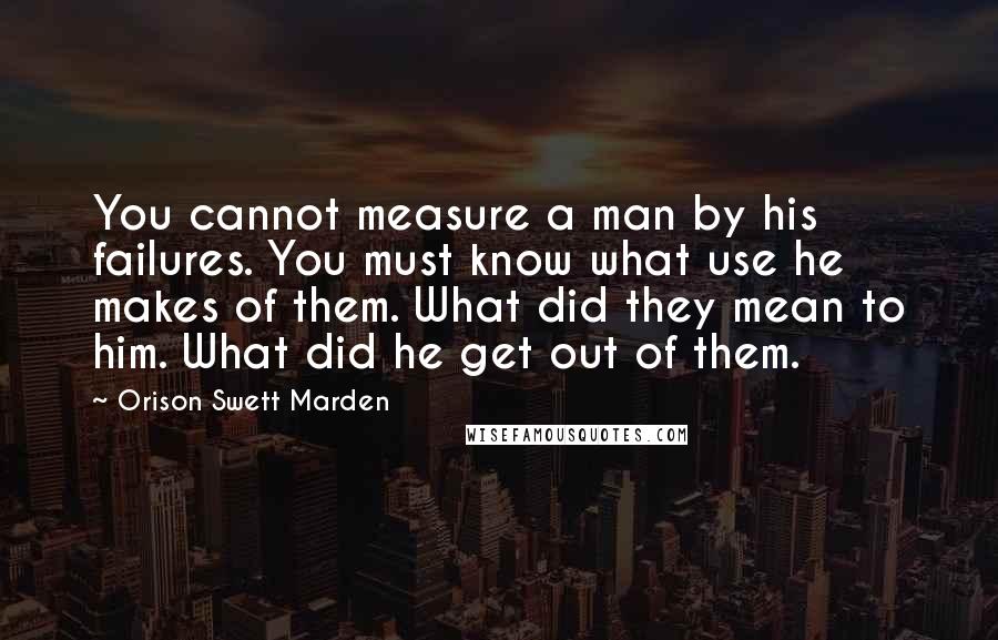 Orison Swett Marden Quotes: You cannot measure a man by his failures. You must know what use he makes of them. What did they mean to him. What did he get out of them.