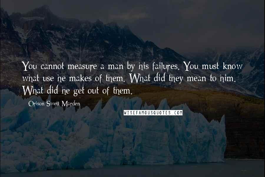 Orison Swett Marden Quotes: You cannot measure a man by his failures. You must know what use he makes of them. What did they mean to him. What did he get out of them.