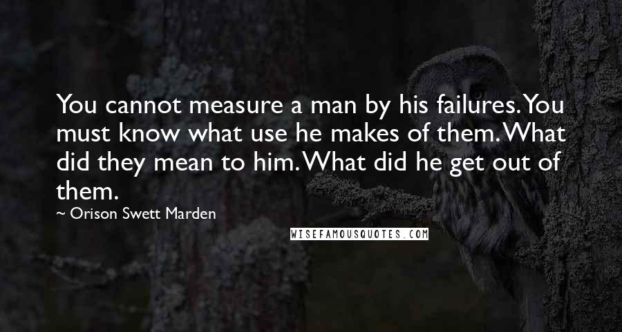 Orison Swett Marden Quotes: You cannot measure a man by his failures. You must know what use he makes of them. What did they mean to him. What did he get out of them.