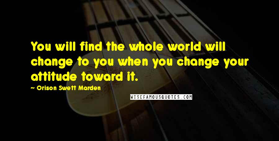Orison Swett Marden Quotes: You will find the whole world will change to you when you change your attitude toward it.
