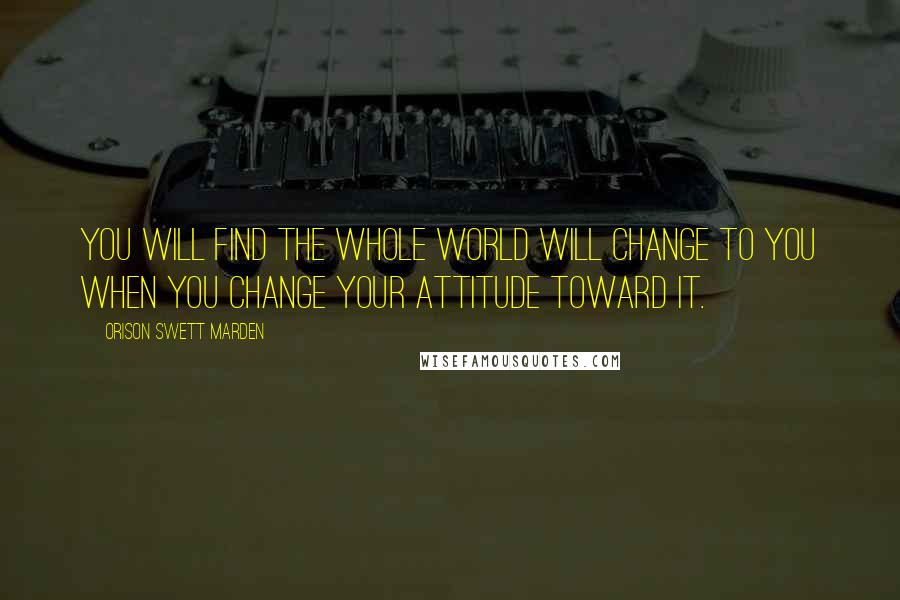 Orison Swett Marden Quotes: You will find the whole world will change to you when you change your attitude toward it.