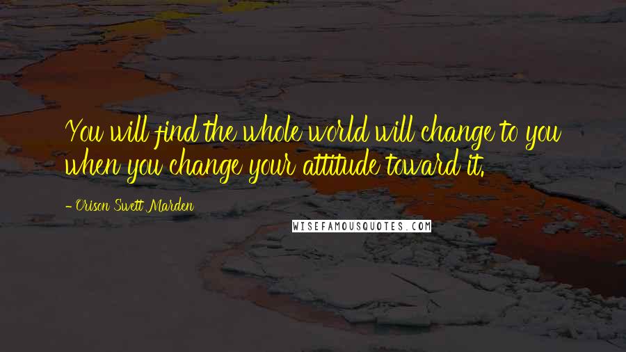 Orison Swett Marden Quotes: You will find the whole world will change to you when you change your attitude toward it.