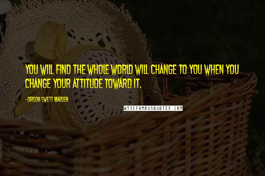 Orison Swett Marden Quotes: You will find the whole world will change to you when you change your attitude toward it.