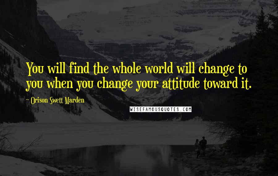 Orison Swett Marden Quotes: You will find the whole world will change to you when you change your attitude toward it.