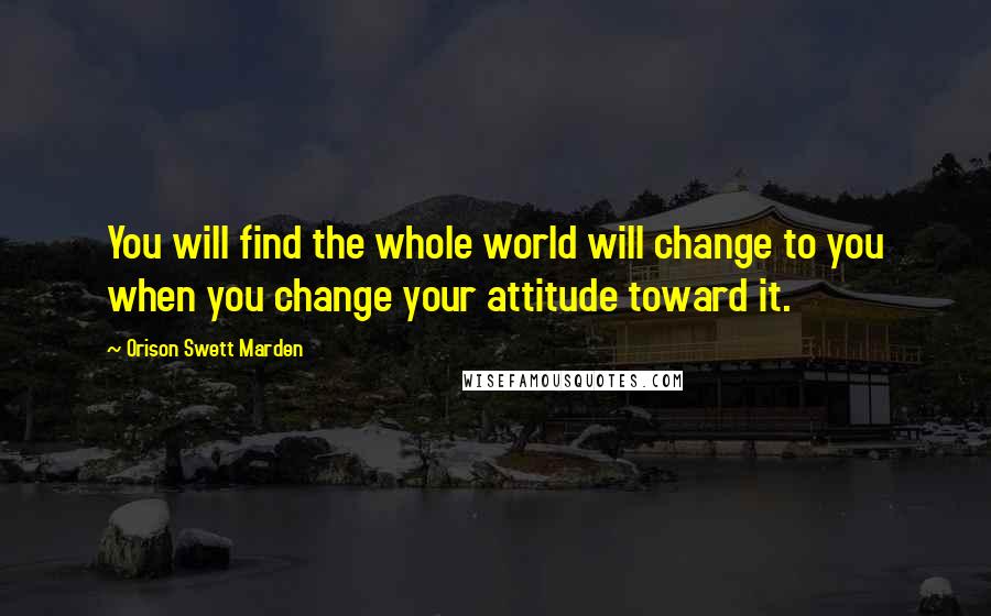 Orison Swett Marden Quotes: You will find the whole world will change to you when you change your attitude toward it.