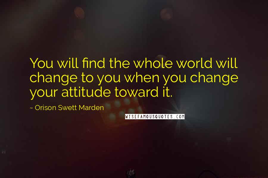 Orison Swett Marden Quotes: You will find the whole world will change to you when you change your attitude toward it.