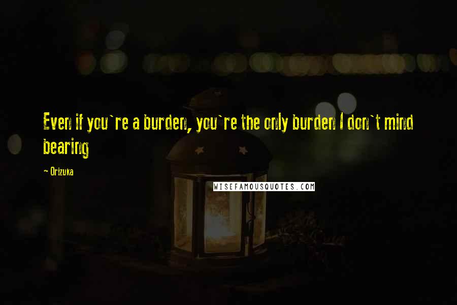 Orizuka Quotes: Even if you're a burden, you're the only burden I don't mind bearing