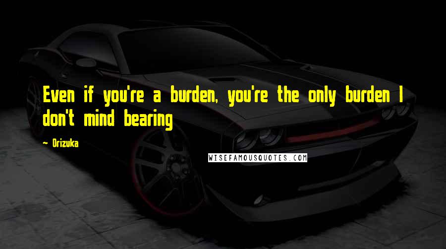 Orizuka Quotes: Even if you're a burden, you're the only burden I don't mind bearing