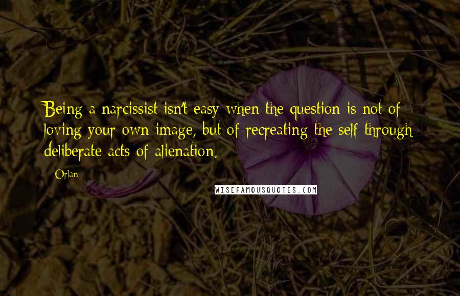 Orlan Quotes: Being a narcissist isn't easy when the question is not of loving your own image, but of recreating the self through deliberate acts of alienation.