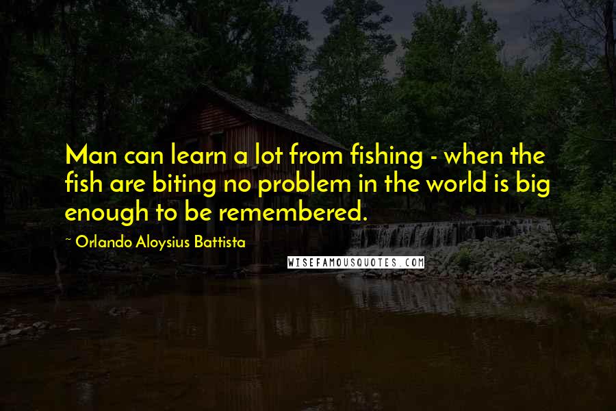 Orlando Aloysius Battista Quotes: Man can learn a lot from fishing - when the fish are biting no problem in the world is big enough to be remembered.