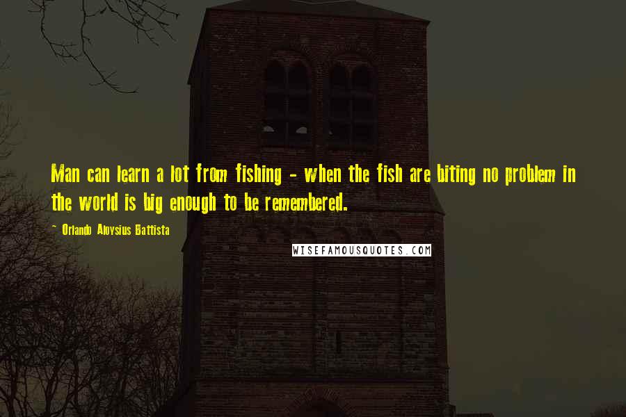 Orlando Aloysius Battista Quotes: Man can learn a lot from fishing - when the fish are biting no problem in the world is big enough to be remembered.