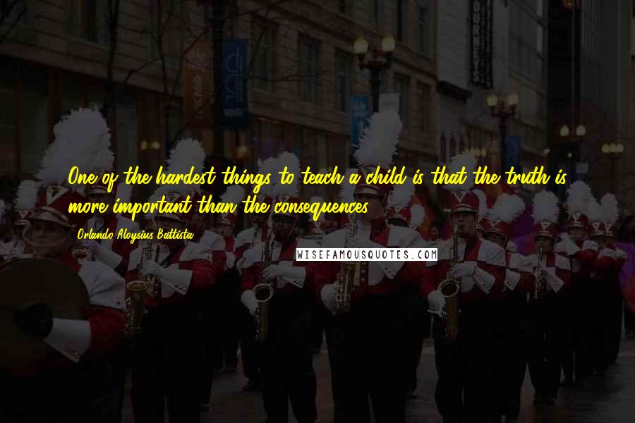 Orlando Aloysius Battista Quotes: One of the hardest things to teach a child is that the truth is more important than the consequences.