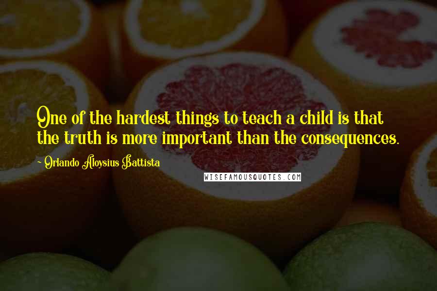 Orlando Aloysius Battista Quotes: One of the hardest things to teach a child is that the truth is more important than the consequences.