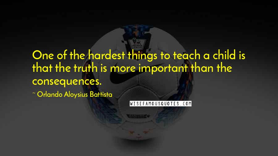 Orlando Aloysius Battista Quotes: One of the hardest things to teach a child is that the truth is more important than the consequences.