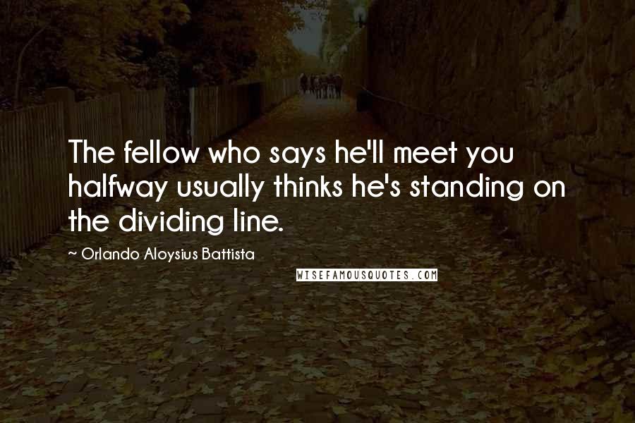 Orlando Aloysius Battista Quotes: The fellow who says he'll meet you halfway usually thinks he's standing on the dividing line.