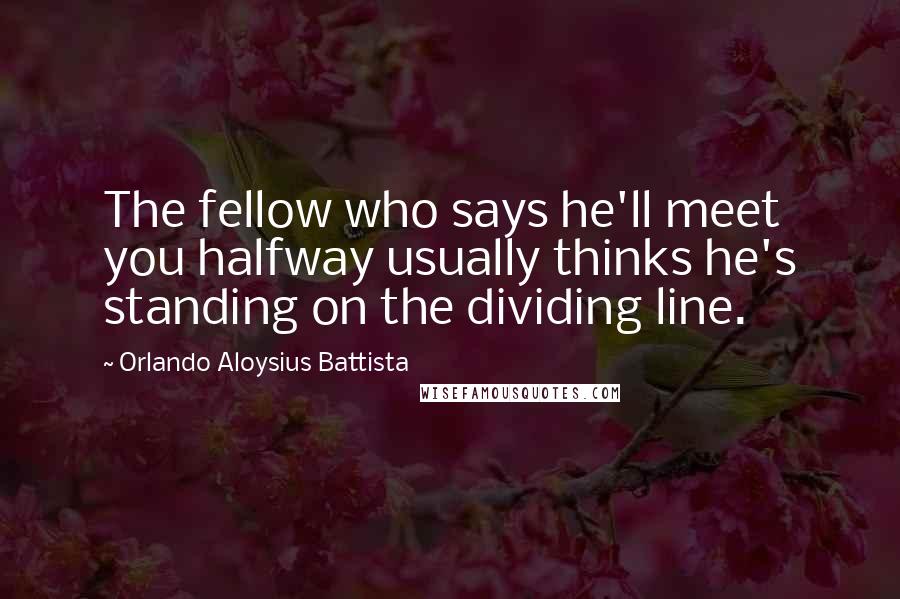 Orlando Aloysius Battista Quotes: The fellow who says he'll meet you halfway usually thinks he's standing on the dividing line.