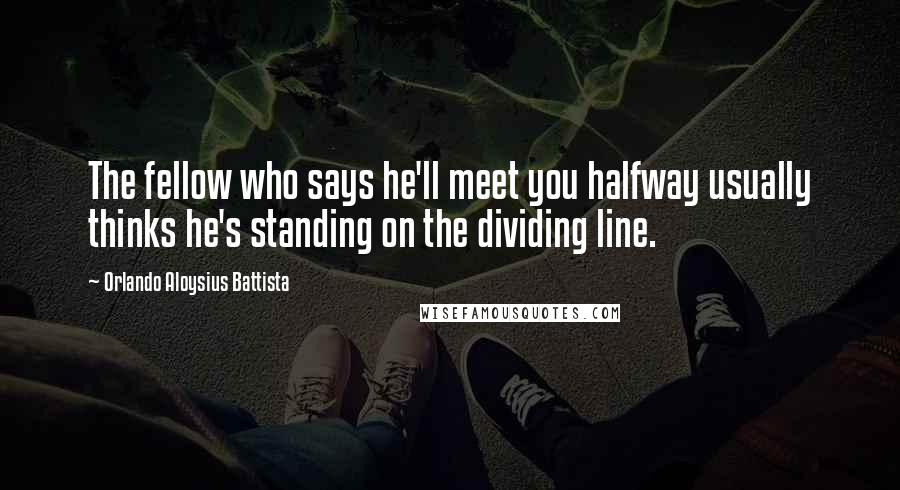 Orlando Aloysius Battista Quotes: The fellow who says he'll meet you halfway usually thinks he's standing on the dividing line.