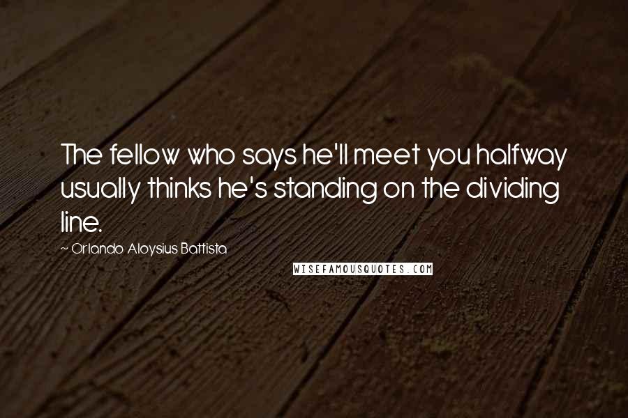 Orlando Aloysius Battista Quotes: The fellow who says he'll meet you halfway usually thinks he's standing on the dividing line.