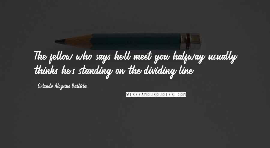 Orlando Aloysius Battista Quotes: The fellow who says he'll meet you halfway usually thinks he's standing on the dividing line.