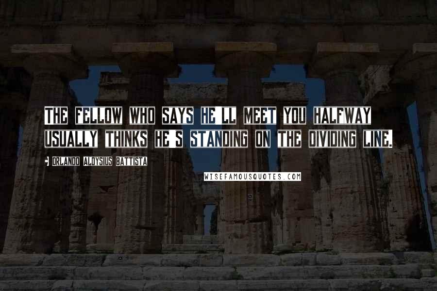 Orlando Aloysius Battista Quotes: The fellow who says he'll meet you halfway usually thinks he's standing on the dividing line.