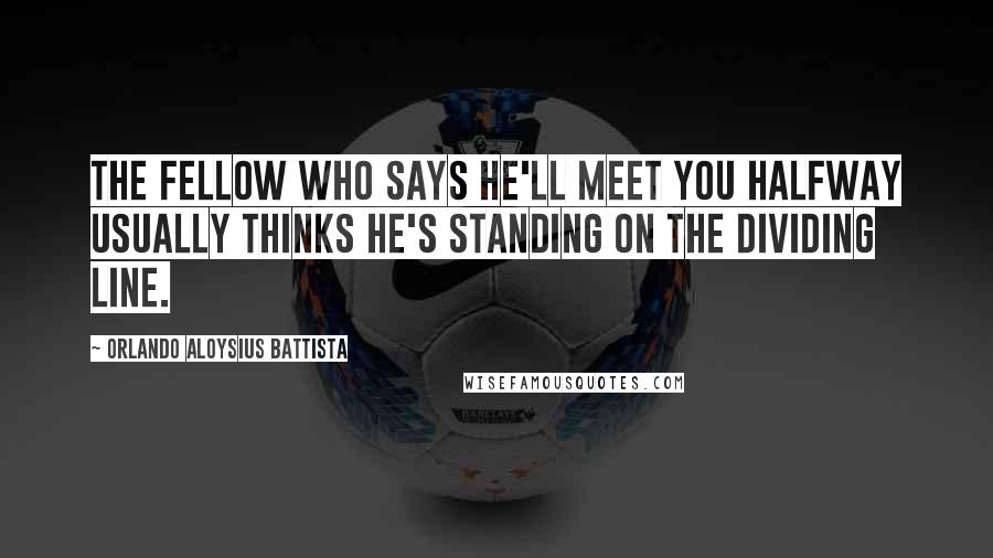 Orlando Aloysius Battista Quotes: The fellow who says he'll meet you halfway usually thinks he's standing on the dividing line.