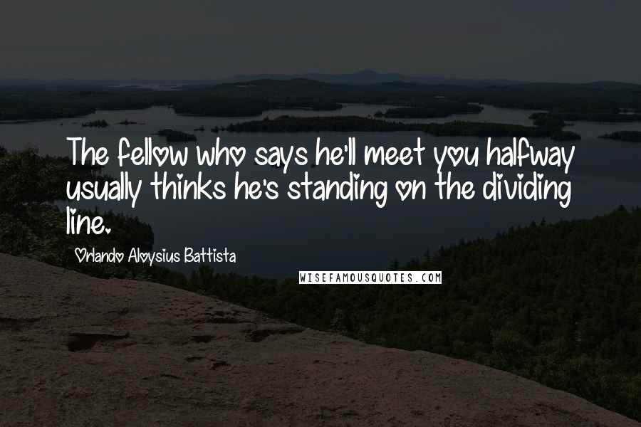 Orlando Aloysius Battista Quotes: The fellow who says he'll meet you halfway usually thinks he's standing on the dividing line.