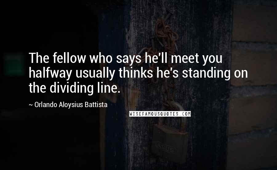 Orlando Aloysius Battista Quotes: The fellow who says he'll meet you halfway usually thinks he's standing on the dividing line.