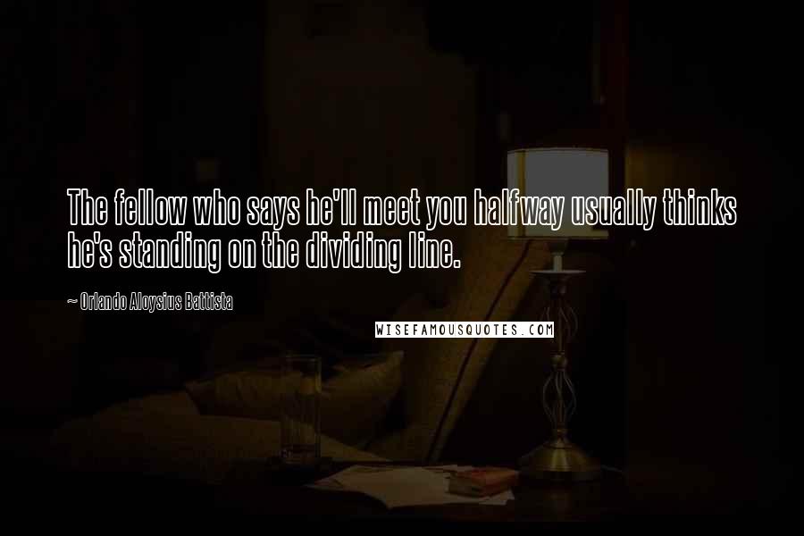 Orlando Aloysius Battista Quotes: The fellow who says he'll meet you halfway usually thinks he's standing on the dividing line.