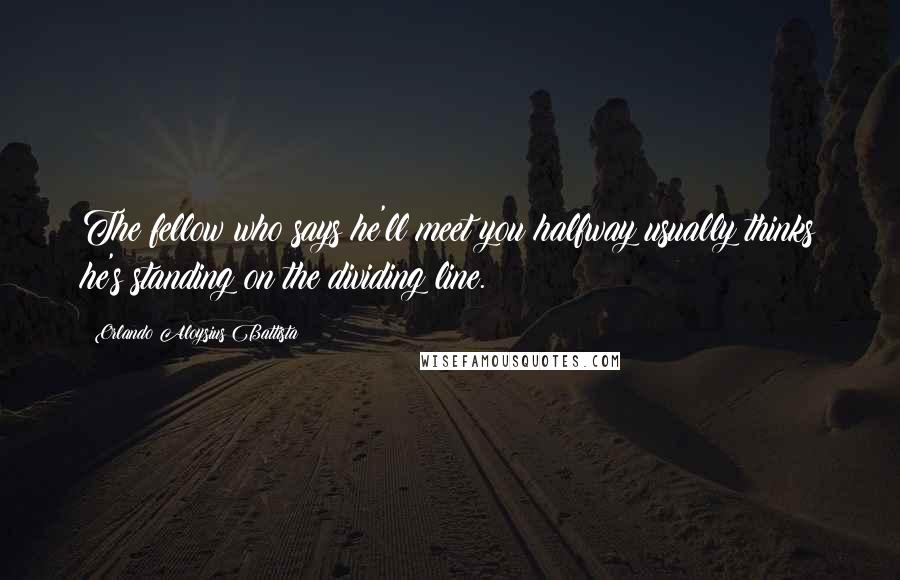 Orlando Aloysius Battista Quotes: The fellow who says he'll meet you halfway usually thinks he's standing on the dividing line.