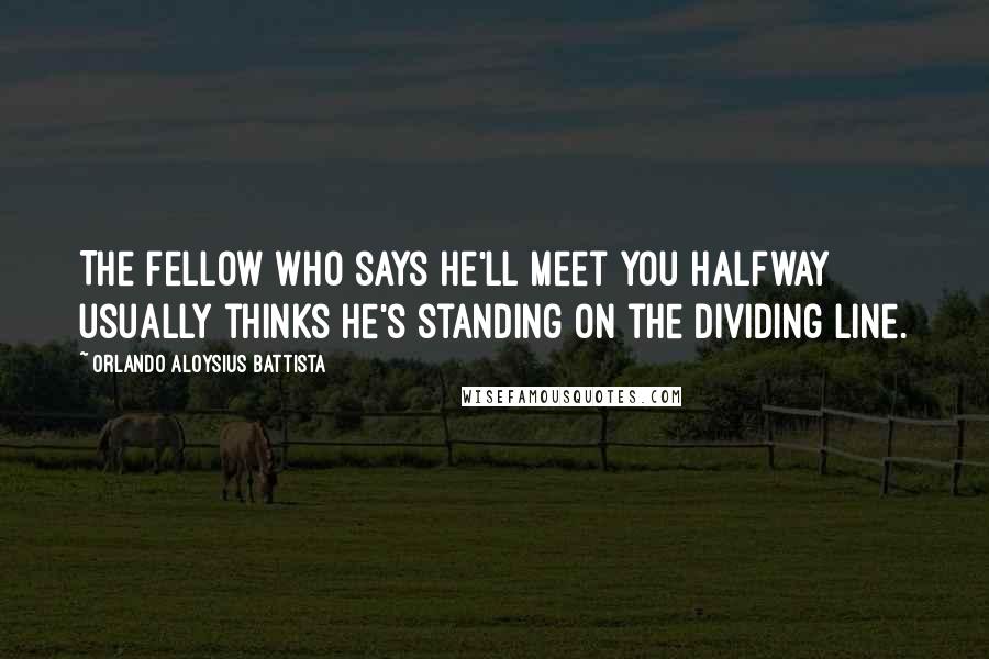 Orlando Aloysius Battista Quotes: The fellow who says he'll meet you halfway usually thinks he's standing on the dividing line.