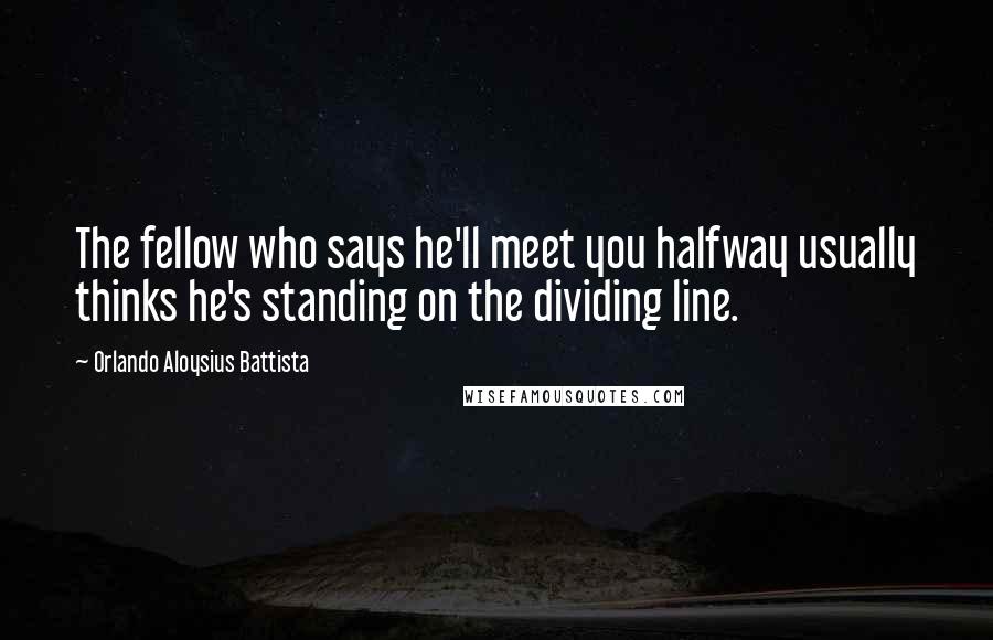 Orlando Aloysius Battista Quotes: The fellow who says he'll meet you halfway usually thinks he's standing on the dividing line.