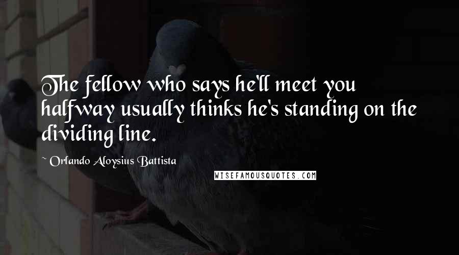 Orlando Aloysius Battista Quotes: The fellow who says he'll meet you halfway usually thinks he's standing on the dividing line.