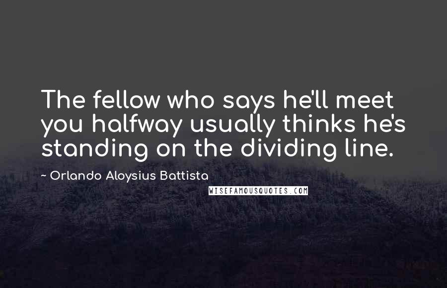 Orlando Aloysius Battista Quotes: The fellow who says he'll meet you halfway usually thinks he's standing on the dividing line.