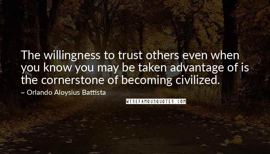 Orlando Aloysius Battista Quotes: The willingness to trust others even when you know you may be taken advantage of is the cornerstone of becoming civilized.