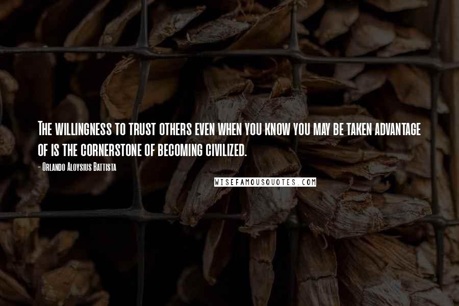 Orlando Aloysius Battista Quotes: The willingness to trust others even when you know you may be taken advantage of is the cornerstone of becoming civilized.