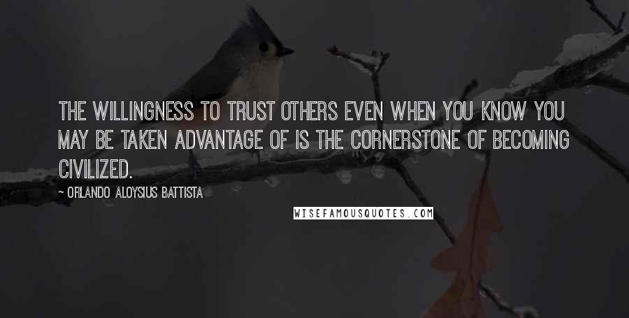 Orlando Aloysius Battista Quotes: The willingness to trust others even when you know you may be taken advantage of is the cornerstone of becoming civilized.