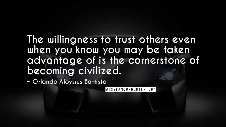 Orlando Aloysius Battista Quotes: The willingness to trust others even when you know you may be taken advantage of is the cornerstone of becoming civilized.