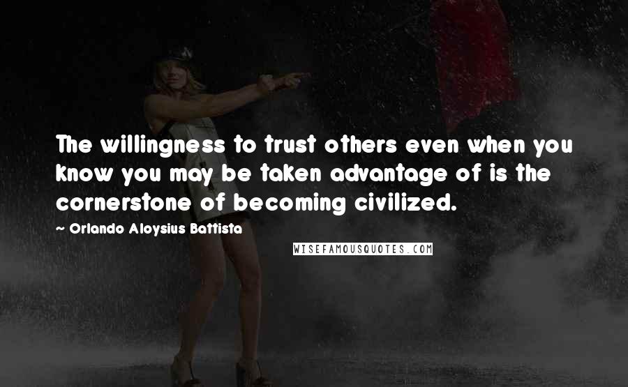 Orlando Aloysius Battista Quotes: The willingness to trust others even when you know you may be taken advantage of is the cornerstone of becoming civilized.