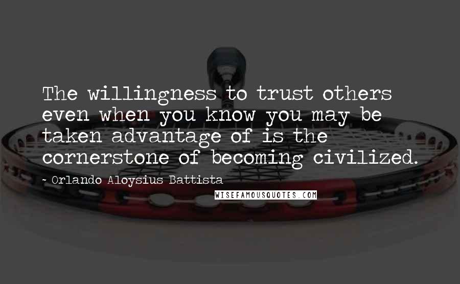 Orlando Aloysius Battista Quotes: The willingness to trust others even when you know you may be taken advantage of is the cornerstone of becoming civilized.