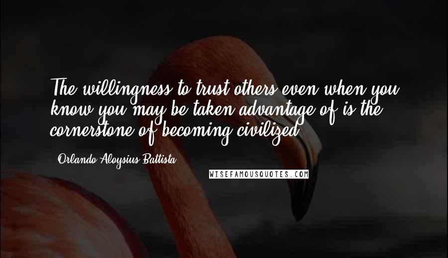 Orlando Aloysius Battista Quotes: The willingness to trust others even when you know you may be taken advantage of is the cornerstone of becoming civilized.