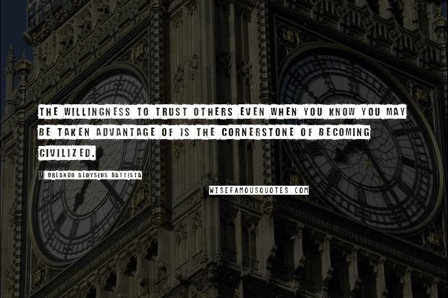 Orlando Aloysius Battista Quotes: The willingness to trust others even when you know you may be taken advantage of is the cornerstone of becoming civilized.