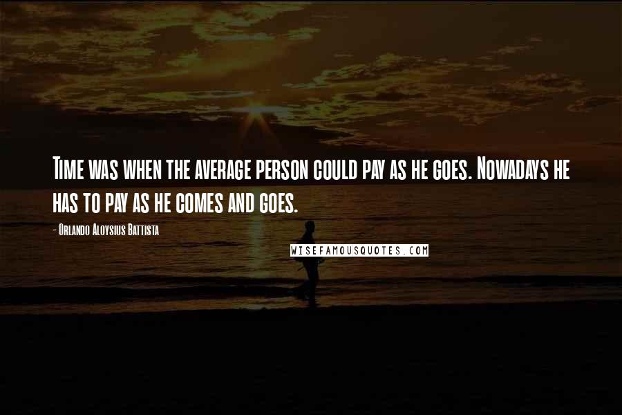 Orlando Aloysius Battista Quotes: Time was when the average person could pay as he goes. Nowadays he has to pay as he comes and goes.