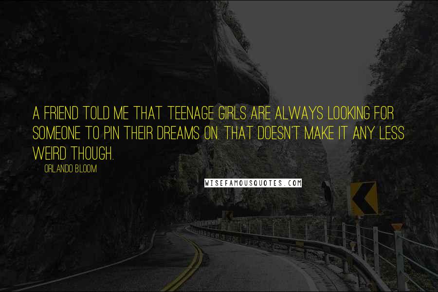Orlando Bloom Quotes: A friend told me that teenage girls are always looking for someone to pin their dreams on. That doesn't make it any less weird though.