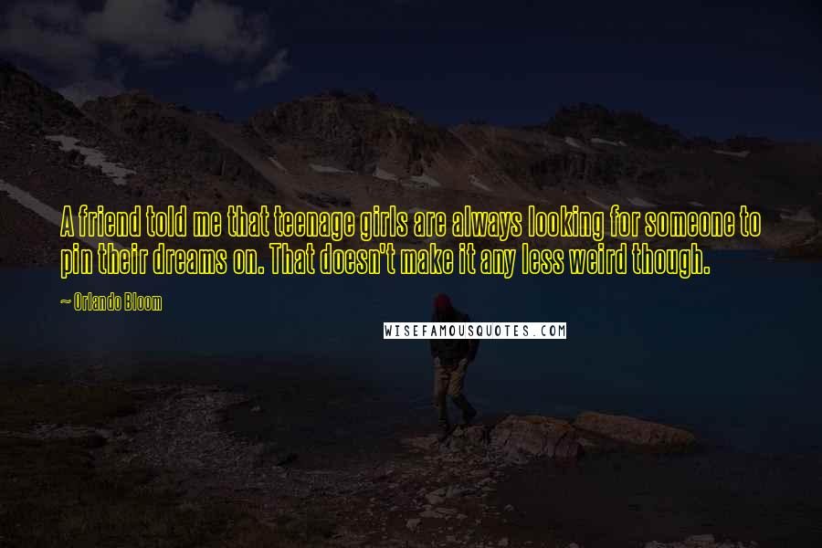 Orlando Bloom Quotes: A friend told me that teenage girls are always looking for someone to pin their dreams on. That doesn't make it any less weird though.