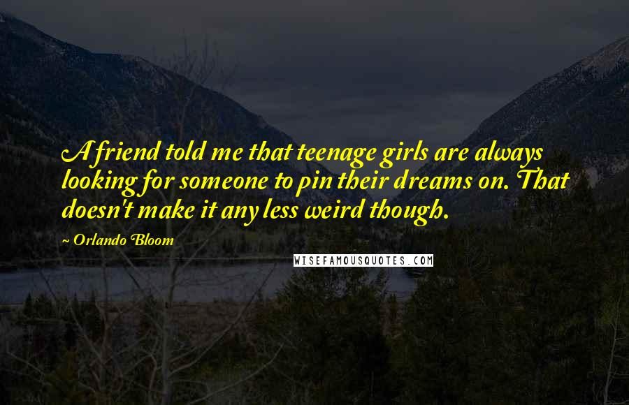 Orlando Bloom Quotes: A friend told me that teenage girls are always looking for someone to pin their dreams on. That doesn't make it any less weird though.