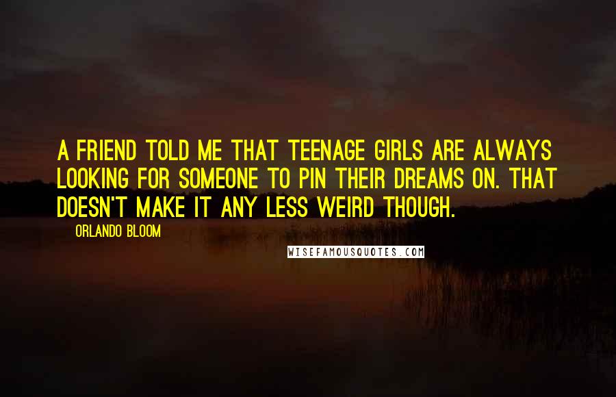Orlando Bloom Quotes: A friend told me that teenage girls are always looking for someone to pin their dreams on. That doesn't make it any less weird though.
