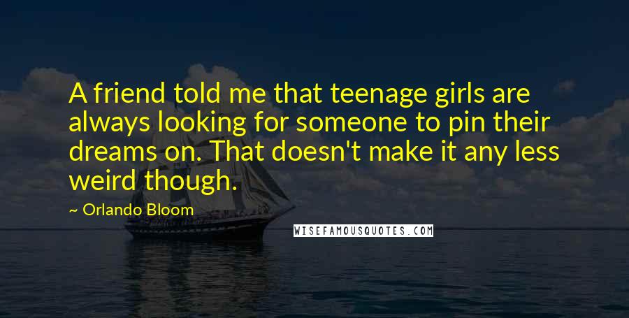 Orlando Bloom Quotes: A friend told me that teenage girls are always looking for someone to pin their dreams on. That doesn't make it any less weird though.