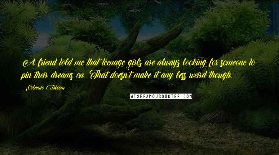 Orlando Bloom Quotes: A friend told me that teenage girls are always looking for someone to pin their dreams on. That doesn't make it any less weird though.