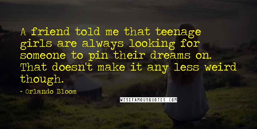 Orlando Bloom Quotes: A friend told me that teenage girls are always looking for someone to pin their dreams on. That doesn't make it any less weird though.