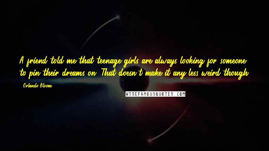 Orlando Bloom Quotes: A friend told me that teenage girls are always looking for someone to pin their dreams on. That doesn't make it any less weird though.